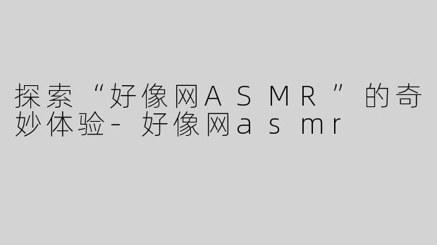 探索“好像网ASMR”的奇妙体验-好像网asmr