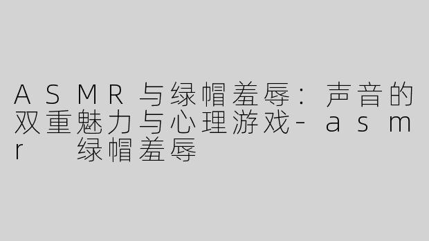 ASMR与绿帽羞辱：声音的双重魅力与心理游戏-asmr 绿帽羞辱
