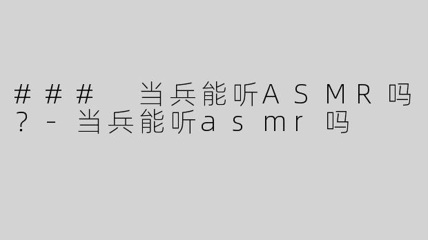 ### 当兵能听ASMR吗？-当兵能听asmr吗