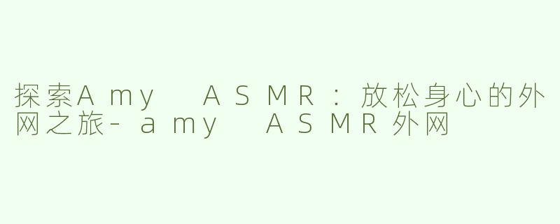 探索Amy ASMR：放松身心的外网之旅-amy ASMR外网