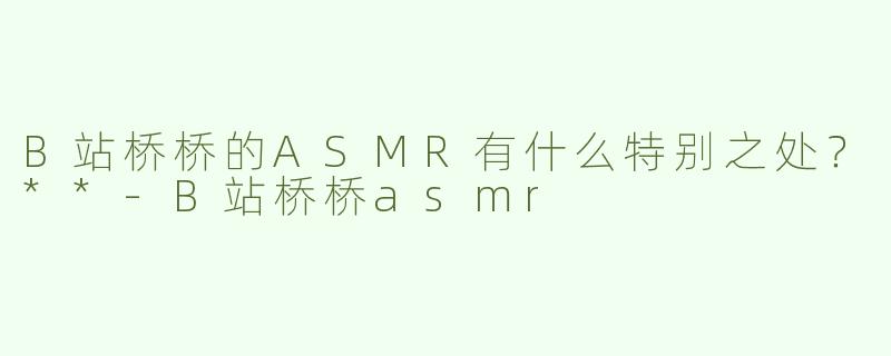 B站桥桥的ASMR有什么特别之处？**-B站桥桥asmr