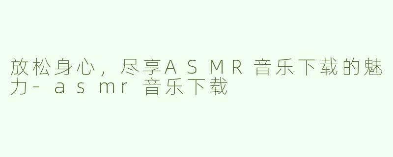 放松身心，尽享ASMR音乐下载的魅力-asmr音乐下载