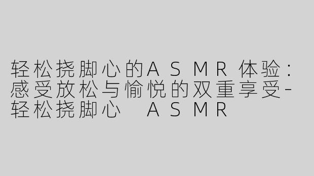 轻松挠脚心的ASMR体验：感受放松与愉悦的双重享受-轻松挠脚心 ASMR
