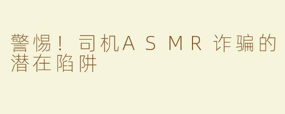 警惕！司机ASMR诈骗的潜在陷阱