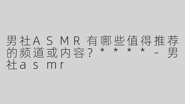 男社ASMR有哪些值得推荐的频道或内容？****-男社asmr