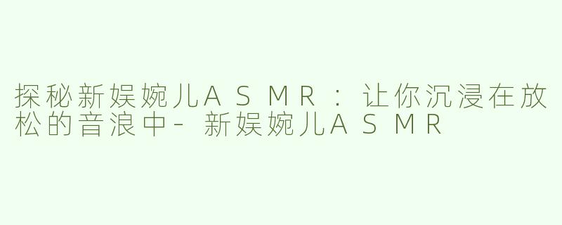 探秘新娱婉儿ASMR：让你沉浸在放松的音浪中-新娱婉儿ASMR