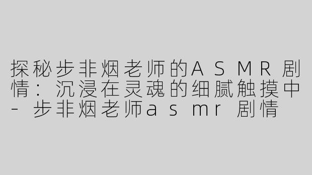 探秘步非烟老师的ASMR剧情：沉浸在灵魂的细腻触摸中-步非烟老师asmr剧情