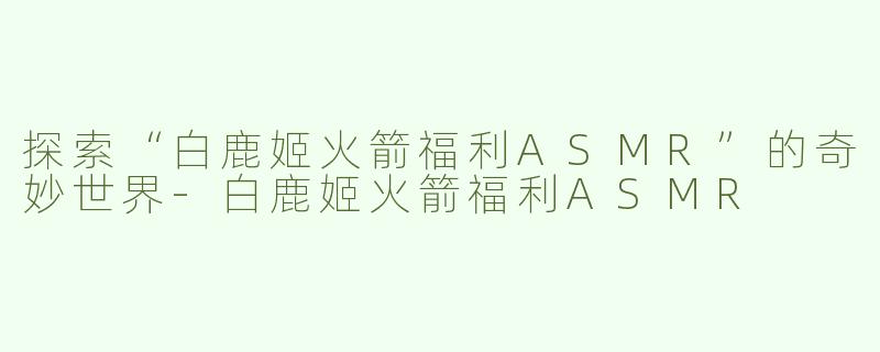 探索“白鹿姬火箭福利ASMR”的奇妙世界-白鹿姬火箭福利ASMR
