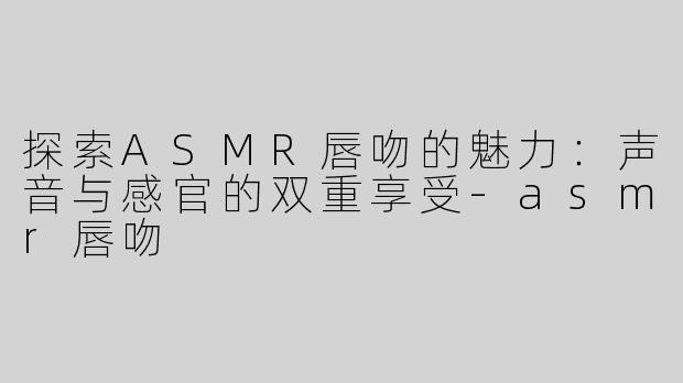 探索ASMR唇吻的魅力：声音与感官的双重享受