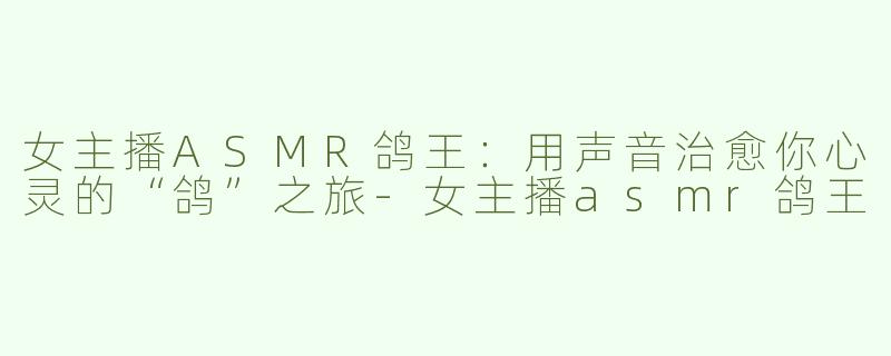 女主播ASMR鸽王：用声音治愈你心灵的“鸽”之旅-女主播asmr鸽王