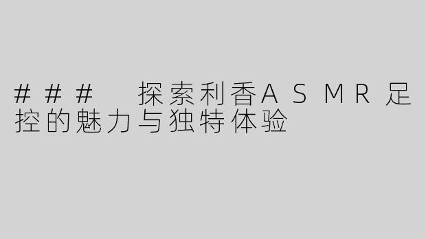### 探索利香ASMR足控的魅力与独特体验