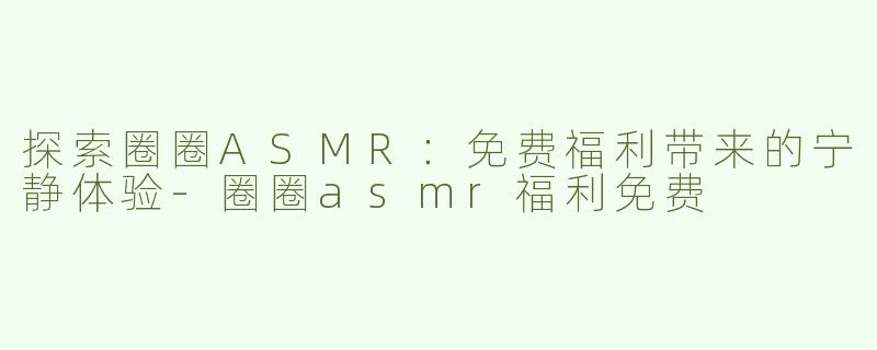 探索圈圈ASMR：免费福利带来的宁静体验-圈圈asmr福利免费