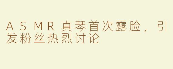 ASMR真琴首次露脸，引发粉丝热烈讨论
