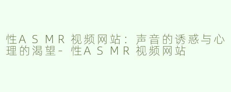 性ASMR视频网站：声音的诱惑与心理的渴望