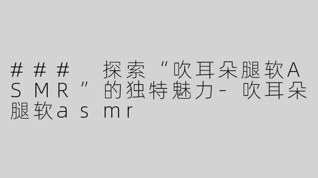 ### 探索“吹耳朵腿软ASMR”的独特魅力