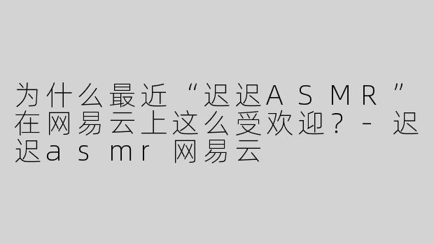 为什么最近“迟迟ASMR”在网易云上这么受欢迎？