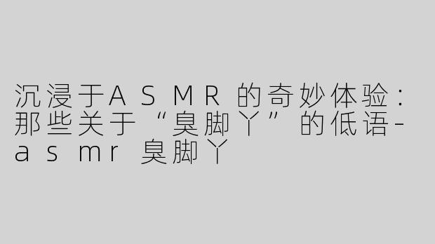 沉浸于ASMR的奇妙体验：那些关于“臭脚丫”的低语-asmr臭脚丫
