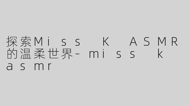 探索Miss K ASMR的温柔世界-miss k asmr