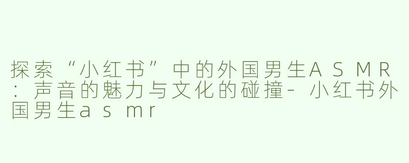 探索“小红书”中的外国男生ASMR：声音的魅力与文化的碰撞-小红书外国男生asmr