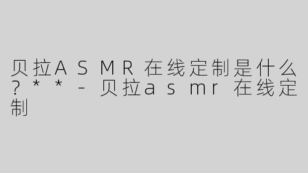 贝拉ASMR在线定制是什么？**