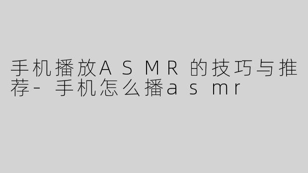 手机播放ASMR的技巧与推荐-手机怎么播asmr