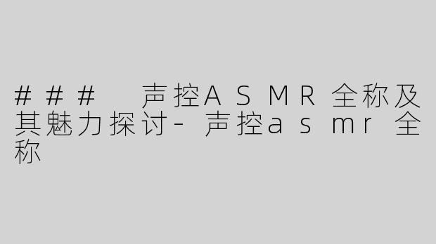 ### 声控ASMR全称及其魅力探讨-声控asmr全称