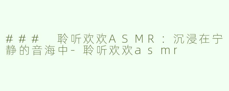 ### 聆听欢欢ASMR：沉浸在宁静的音海中-聆听欢欢asmr