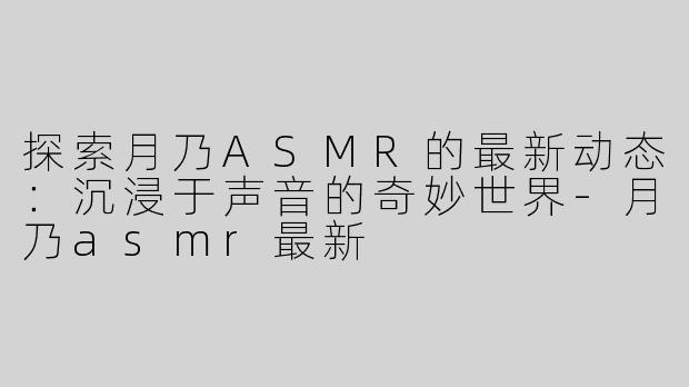 探索月乃ASMR的最新动态：沉浸于声音的奇妙世界-月乃asmr最新