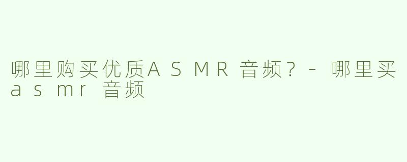 哪里购买优质ASMR音频？-哪里买asmr音频