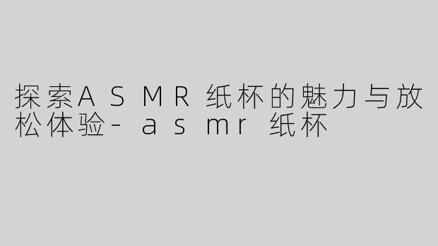 探索ASMR纸杯的魅力与放松体验