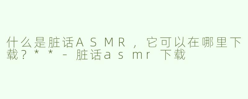什么是脏话ASMR，它可以在哪里下载？**