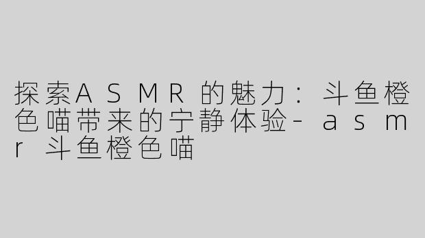 探索ASMR的魅力：斗鱼橙色喵带来的宁静体验-asmr斗鱼橙色喵