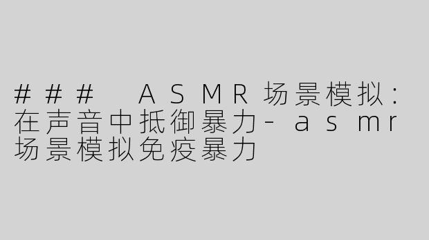 ### ASMR场景模拟：在声音中抵御暴力-asmr场景模拟免疫暴力