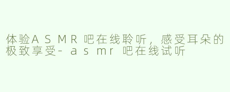 体验ASMR吧在线聆听，感受耳朵的极致享受-asmr吧在线试听