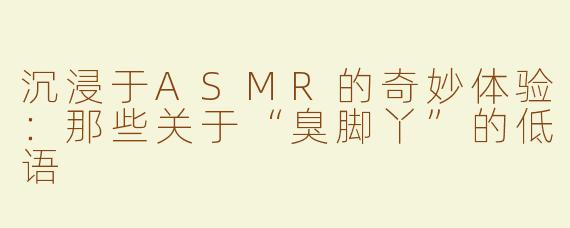 沉浸于ASMR的奇妙体验：那些关于“臭脚丫”的低语