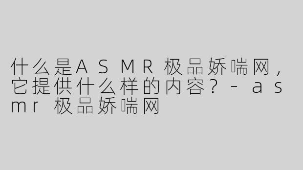 什么是ASMR极品娇喘网，它提供什么样的内容？