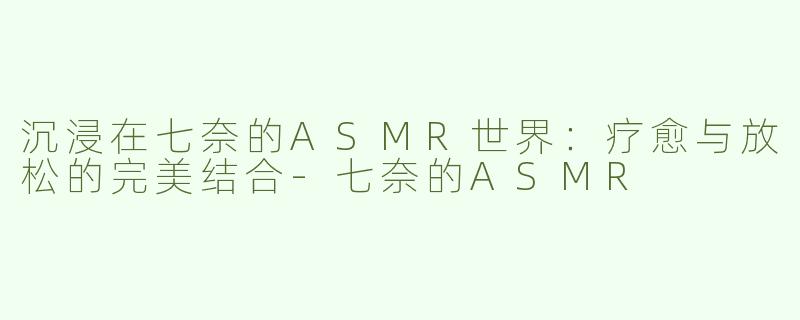 沉浸在七奈的ASMR世界：疗愈与放松的完美结合-七奈的ASMR