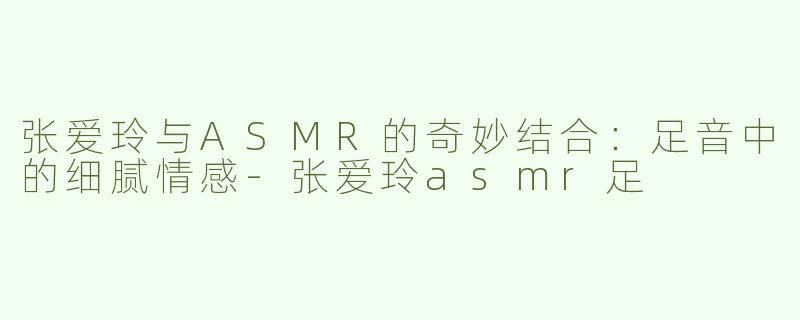 张爱玲与ASMR的奇妙结合：足音中的细腻情感-张爱玲asmr足