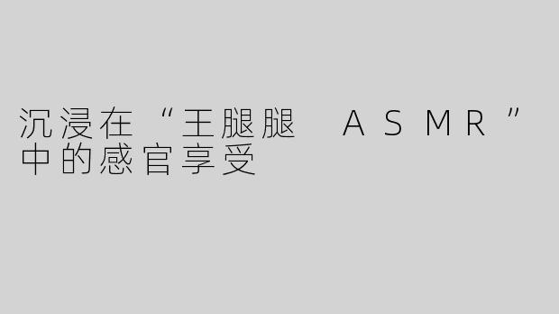 沉浸在“王腿腿 ASMR”中的感官享受