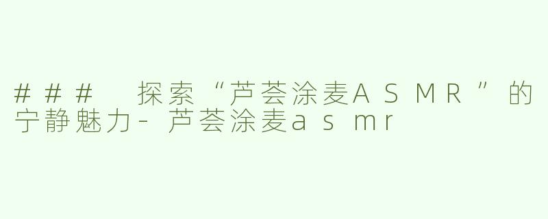 ### 探索“芦荟涂麦ASMR”的宁静魅力-芦荟涂麦asmr
