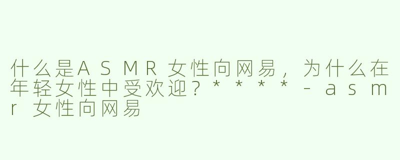 什么是ASMR女性向网易，为什么在年轻女性中受欢迎？****-asmr女性向网易