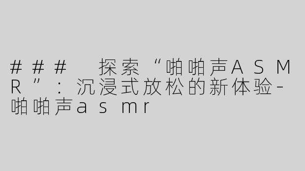 ### 探索“啪啪声ASMR”：沉浸式放松的新体验-啪啪声asmr