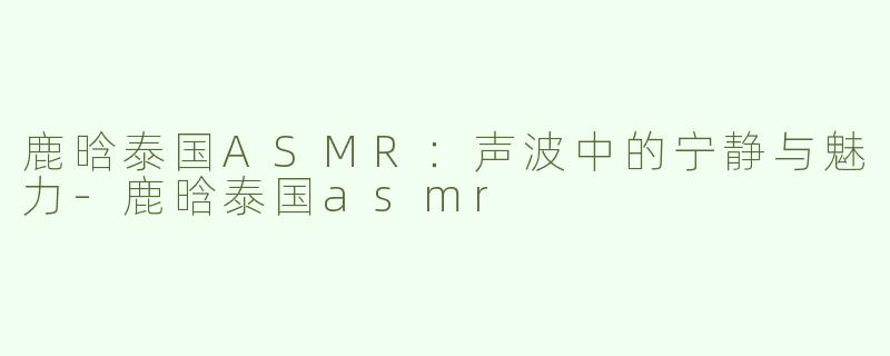 鹿晗泰国ASMR：声波中的宁静与魅力