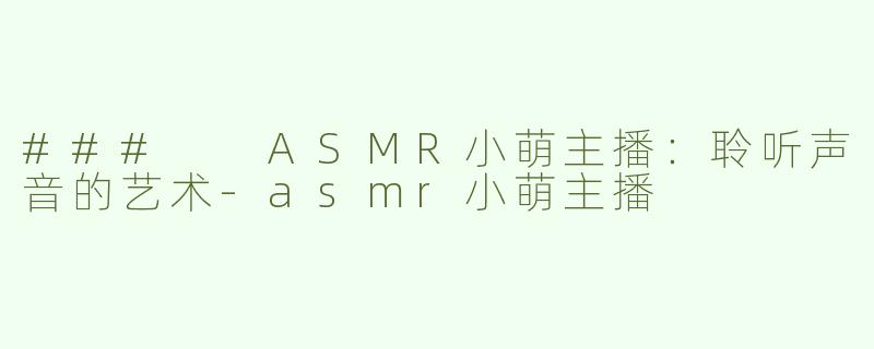 ###  ASMR小萌主播：聆听声音的艺术-asmr小萌主播