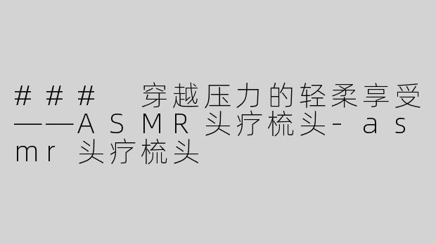 ### 穿越压力的轻柔享受——ASMR头疗梳头-asmr头疗梳头