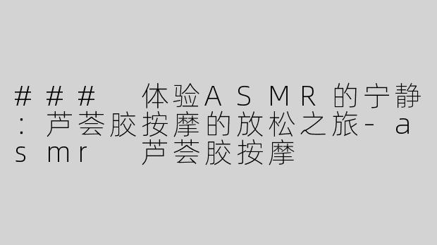 ### 体验ASMR的宁静：芦荟胶按摩的放松之旅-asmr 芦荟胶按摩