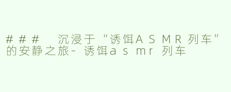 ### 沉浸于“诱饵ASMR列车”的安静之旅-诱饵asmr列车