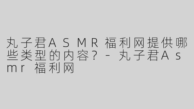 丸子君ASMR福利网提供哪些类型的内容？-丸子君Asmr福利网