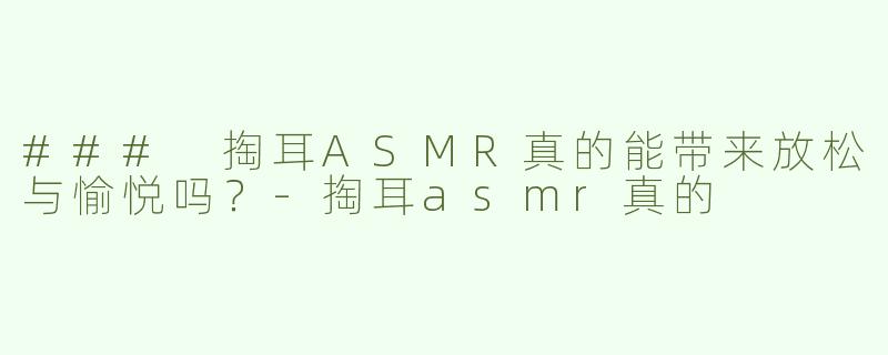 ### 掏耳ASMR真的能带来放松与愉悦吗？-掏耳asmr真的