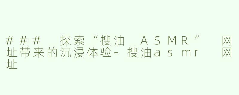 ### 探索“搜油 ASMR” 网址带来的沉浸体验-搜油asmr 网址